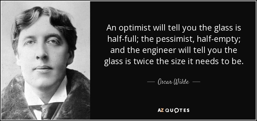 An optimist will tell you the glass is half-full; the pessimist, half-empty; and the engineer will tell you the glass is twice the size it needs to be. - Oscar Wilde