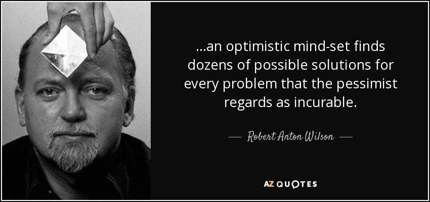 ...an optimistic mind-set finds dozens of possible solutions for every problem that the pessimist regards as incurable. - Robert Anton Wilson