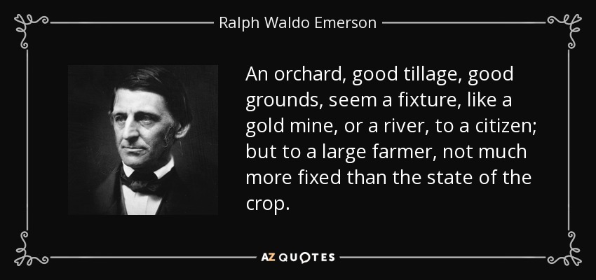 An orchard, good tillage, good grounds, seem a fixture, like a gold mine, or a river, to a citizen; but to a large farmer, not much more fixed than the state of the crop. - Ralph Waldo Emerson