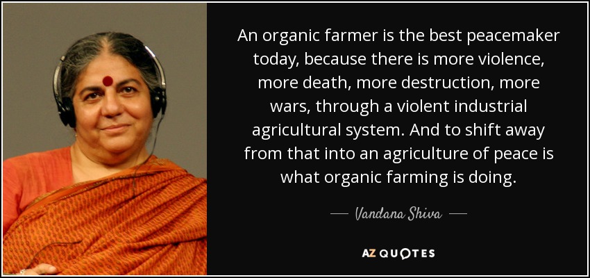 An organic farmer is the best peacemaker today, because there is more violence, more death, more destruction, more wars, through a violent industrial agricultural system. And to shift away from that into an agriculture of peace is what organic farming is doing. - Vandana Shiva