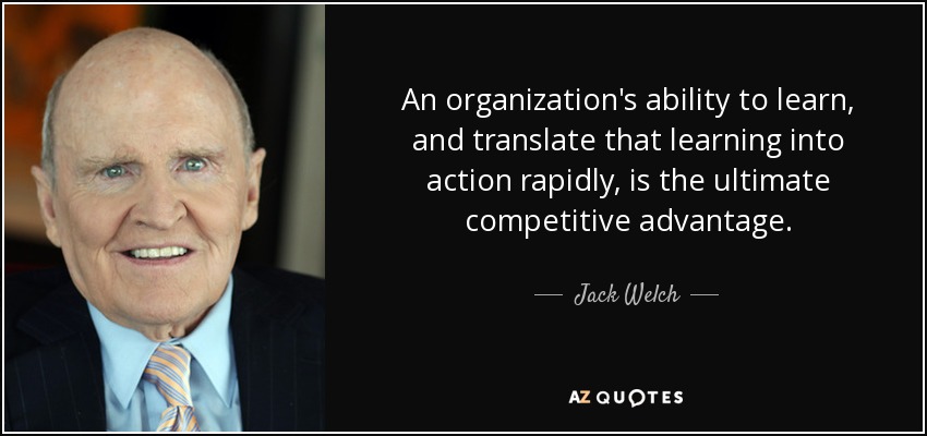 An organization's ability to learn, and translate that learning into action rapidly, is the ultimate competitive advantage. - Jack Welch