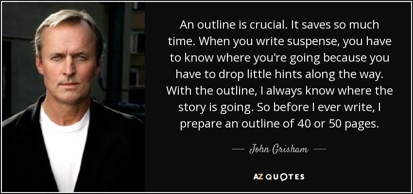 An outline is crucial. It saves so much time. When you write suspense, you have to know where you're going because you have to drop little hints along the way. With the outline, I always know where the story is going. So before I ever write, I prepare an outline of 40 or 50 pages. - John Grisham