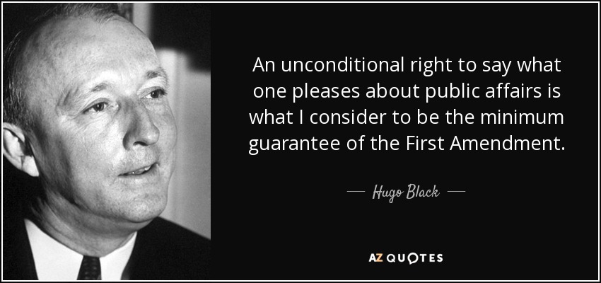 An unconditional right to say what one pleases about public affairs is what I consider to be the minimum guarantee of the First Amendment. - Hugo Black