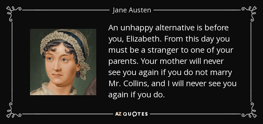 An unhappy alternative is before you, Elizabeth. From this day you must be a stranger to one of your parents. Your mother will never see you again if you do not marry Mr. Collins, and I will never see you again if you do. - Jane Austen