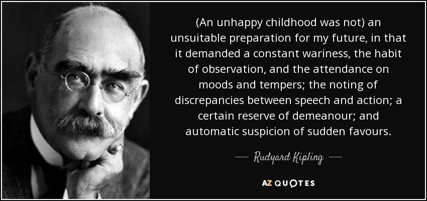 (An unhappy childhood was not) an unsuitable preparation for my future, in that it demanded a constant wariness, the habit of observation, and the attendance on moods and tempers; the noting of discrepancies between speech and action; a certain reserve of demeanour; and automatic suspicion of sudden favours. - Rudyard Kipling