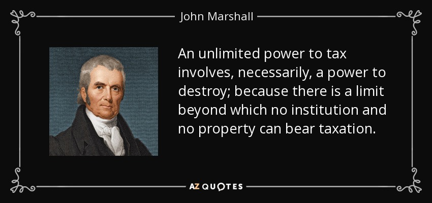 An unlimited power to tax involves, necessarily, a power to destroy; because there is a limit beyond which no institution and no property can bear taxation. - John Marshall