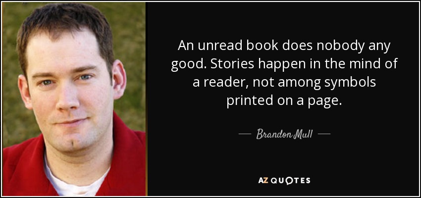 An unread book does nobody any good. Stories happen in the mind of a reader, not among symbols printed on a page. - Brandon Mull