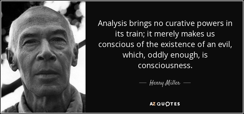 Analysis brings no curative powers in its train; it merely makes us conscious of the existence of an evil, which, oddly enough, is consciousness. - Henry Miller