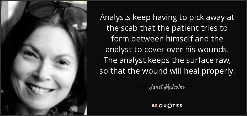 Analysts keep having to pick away at the scab that the patient tries to form between himself and the analyst to cover over his wounds. The analyst keeps the surface raw, so that the wound will heal properly. - Janet Malcolm