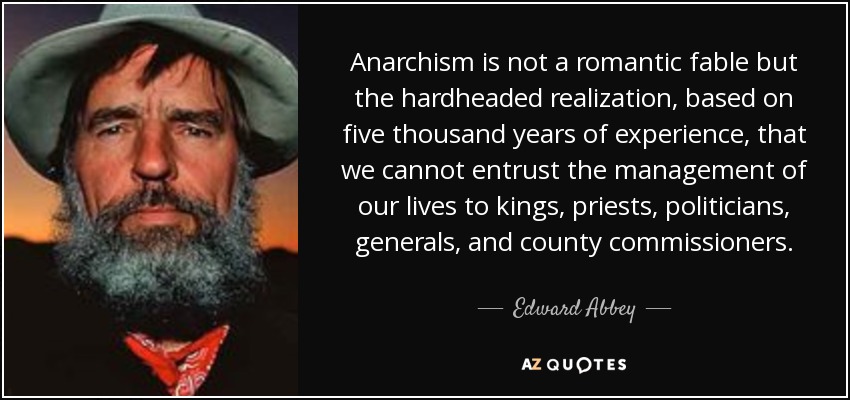Anarchism is not a romantic fable but the hardheaded realization, based on five thousand years of experience, that we cannot entrust the management of our lives to kings, priests, politicians, generals, and county commissioners. - Edward Abbey