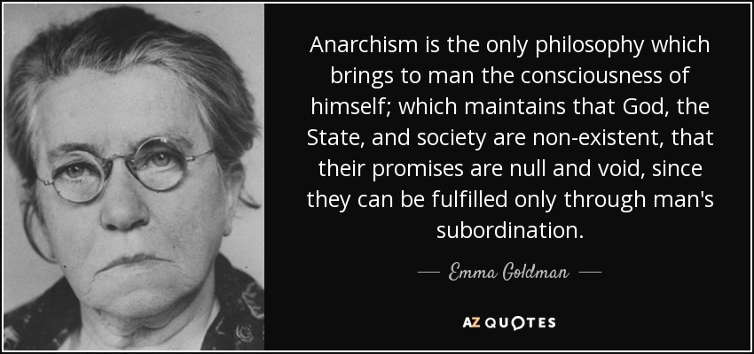 Anarchism is the only philosophy which brings to man the consciousness of himself; which maintains that God, the State, and society are non-existent, that their promises are null and void, since they can be fulfilled only through man's subordination. - Emma Goldman