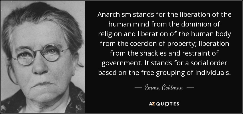 Anarchism stands for the liberation of the human mind from the dominion of religion and liberation of the human body from the coercion of property; liberation from the shackles and restraint of government. It stands for a social order based on the free grouping of individuals. - Emma Goldman