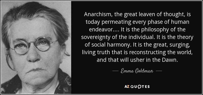 Anarchism, the great leaven of thought, is today permeating every phase of human endeavor.... It is the philosophy of the sovereignty of the individual. It is the theory of social harmony. It is the great, surging, living truth that is reconstructing the world, and that will usher in the Dawn. - Emma Goldman