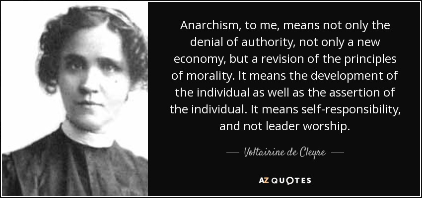 Anarchism, to me, means not only the denial of authority, not only a new economy, but a revision of the principles of morality. It means the development of the individual as well as the assertion of the individual. It means self-responsibility, and not leader worship. - Voltairine de Cleyre