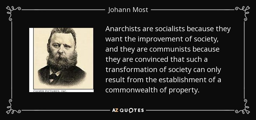 Anarchists are socialists because they want the improvement of society, and they are communists because they are convinced that such a transformation of society can only result from the establishment of a commonwealth of property. - Johann Most