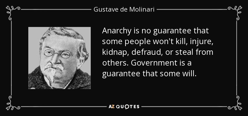 Anarchy is no guarantee that some people won't kill, injure, kidnap, defraud, or steal from others. Government is a guarantee that some will. - Gustave de Molinari
