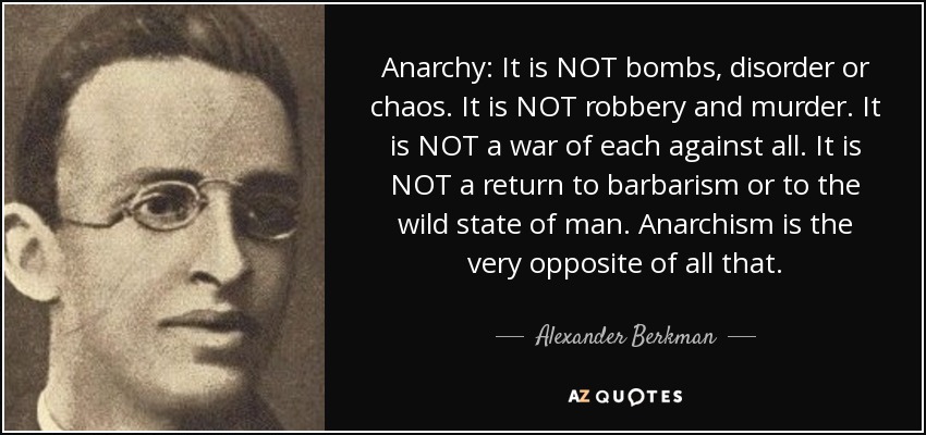 Anarchy: It is NOT bombs, disorder or chaos. It is NOT robbery and murder. It is NOT a war of each against all. It is NOT a return to barbarism or to the wild state of man. Anarchism is the very opposite of all that. - Alexander Berkman
