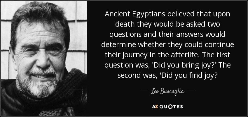 Ancient Egyptians believed that upon death they would be asked two questions and their answers would determine whether they could continue their journey in the afterlife. The first question was, 'Did you bring joy?' The second was, 'Did you find joy? - Leo Buscaglia