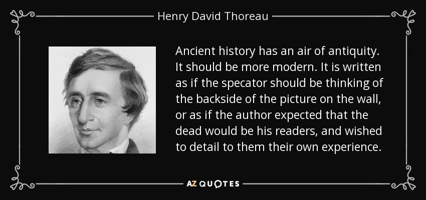 Ancient history has an air of antiquity. It should be more modern. It is written as if the specator should be thinking of the backside of the picture on the wall, or as if the author expected that the dead would be his readers, and wished to detail to them their own experience. - Henry David Thoreau