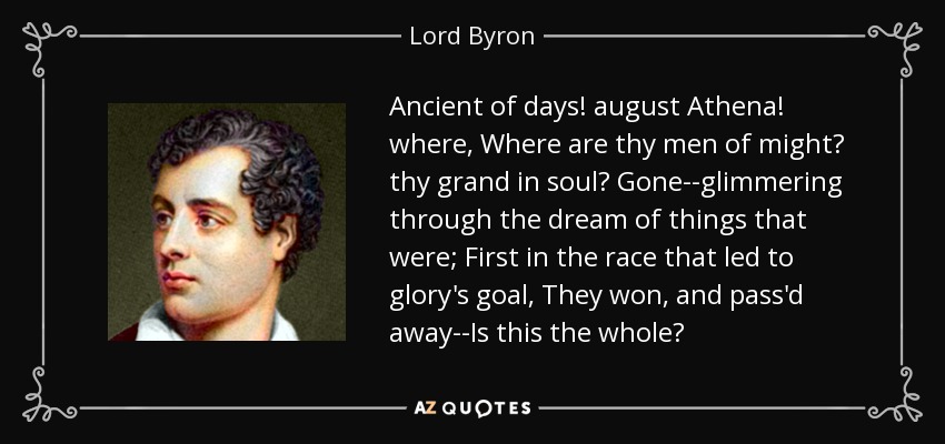 Ancient of days! august Athena! where, Where are thy men of might? thy grand in soul? Gone--glimmering through the dream of things that were; First in the race that led to glory's goal, They won, and pass'd away--Is this the whole? - Lord Byron