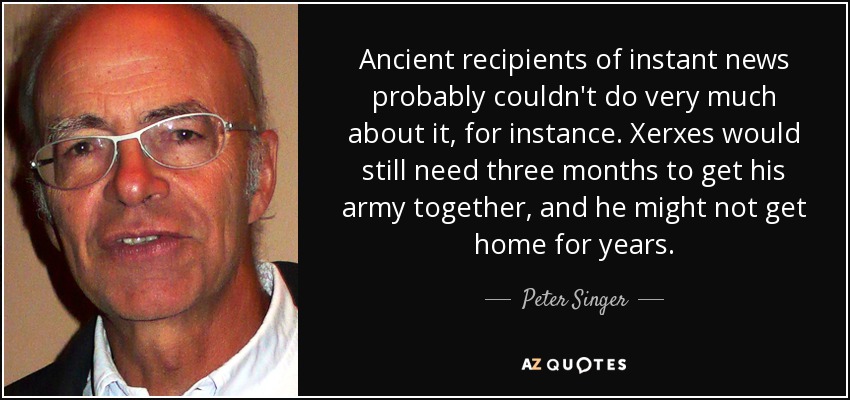 Ancient recipients of instant news probably couldn't do very much about it, for instance. Xerxes would still need three months to get his army together, and he might not get home for years. - Peter Singer