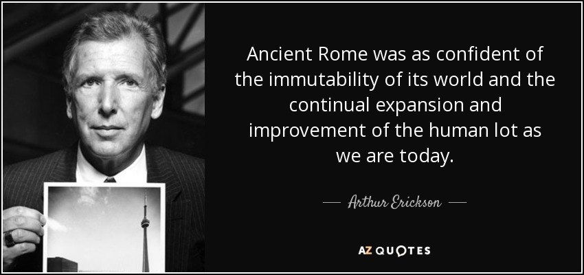 Ancient Rome was as confident of the immutability of its world and the continual expansion and improvement of the human lot as we are today. - Arthur Erickson