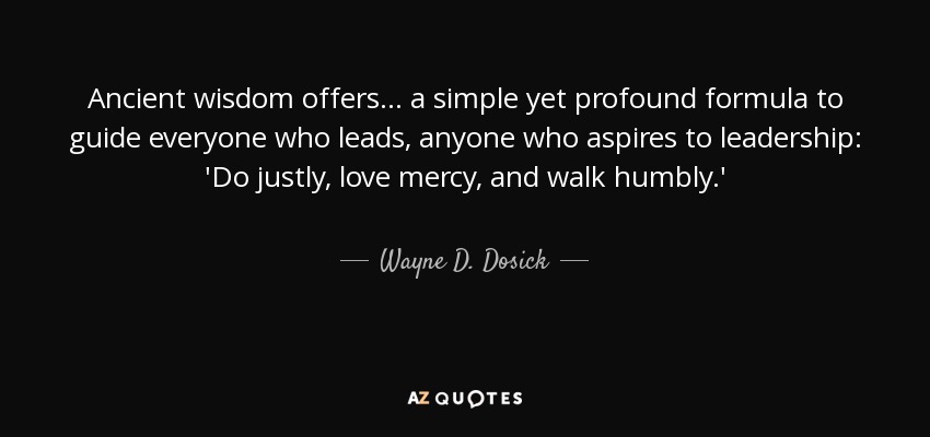 Ancient wisdom offers . . . a simple yet profound formula to guide everyone who leads, anyone who aspires to leadership: 'Do justly, love mercy, and walk humbly.' - Wayne D. Dosick