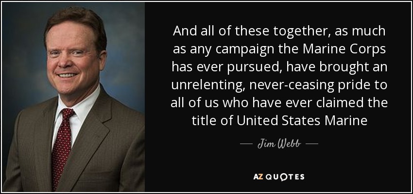 And all of these together, as much as any campaign the Marine Corps has ever pursued, have brought an unrelenting, never-ceasing pride to all of us who have ever claimed the title of United States Marine - Jim Webb