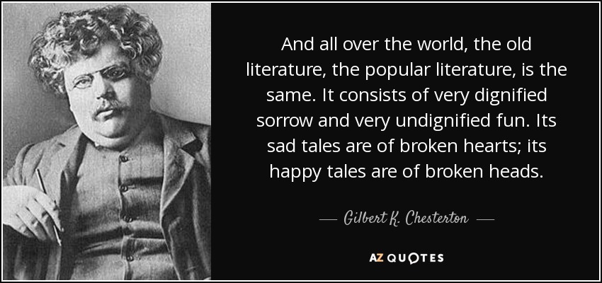 And all over the world, the old literature, the popular literature, is the same. It consists of very dignified sorrow and very undignified fun. Its sad tales are of broken hearts; its happy tales are of broken heads. - Gilbert K. Chesterton