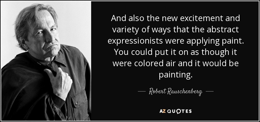 And also the new excitement and variety of ways that the abstract expressionists were applying paint. You could put it on as though it were colored air and it would be painting. - Robert Rauschenberg