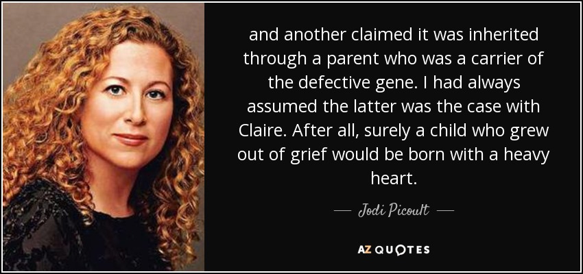 and another claimed it was inherited through a parent who was a carrier of the defective gene. I had always assumed the latter was the case with Claire. After all, surely a child who grew out of grief would be born with a heavy heart. - Jodi Picoult