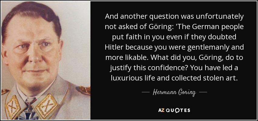 And another question was unfortunately not asked of Göring: 'The German people put faith in you even if they doubted Hitler because you were gentlemanly and more likable. What did you, Göring, do to justify this confidence? You have led a luxurious life and collected stolen art. - Hermann Goring