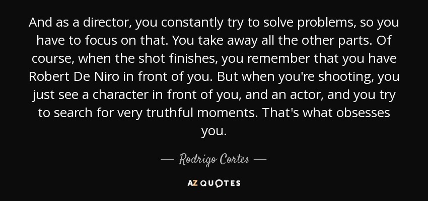 And as a director, you constantly try to solve problems, so you have to focus on that. You take away all the other parts. Of course, when the shot finishes, you remember that you have Robert De Niro in front of you. But when you're shooting, you just see a character in front of you, and an actor, and you try to search for very truthful moments. That's what obsesses you. - Rodrigo Cortes