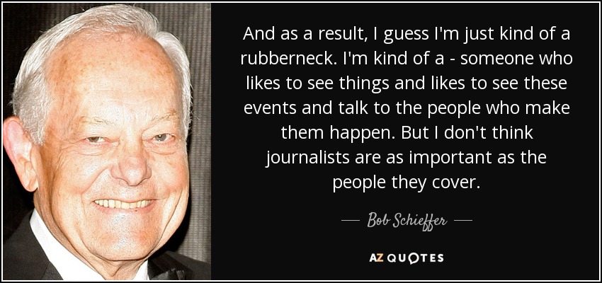 And as a result, I guess I'm just kind of a rubberneck. I'm kind of a - someone who likes to see things and likes to see these events and talk to the people who make them happen. But I don't think journalists are as important as the people they cover. - Bob Schieffer