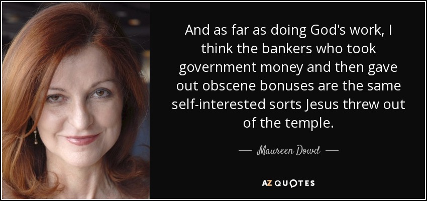 And as far as doing God's work, I think the bankers who took government money and then gave out obscene bonuses are the same self-interested sorts Jesus threw out of the temple. - Maureen Dowd