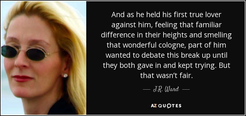 And as he held his first true lover against him, feeling that familiar difference in their heights and smelling that wonderful cologne, part of him wanted to debate this break up until they both gave in and kept trying. But that wasn’t fair. - J.R. Ward