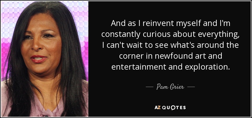 And as I reinvent myself and I'm constantly curious about everything, I can't wait to see what's around the corner in newfound art and entertainment and exploration. - Pam Grier