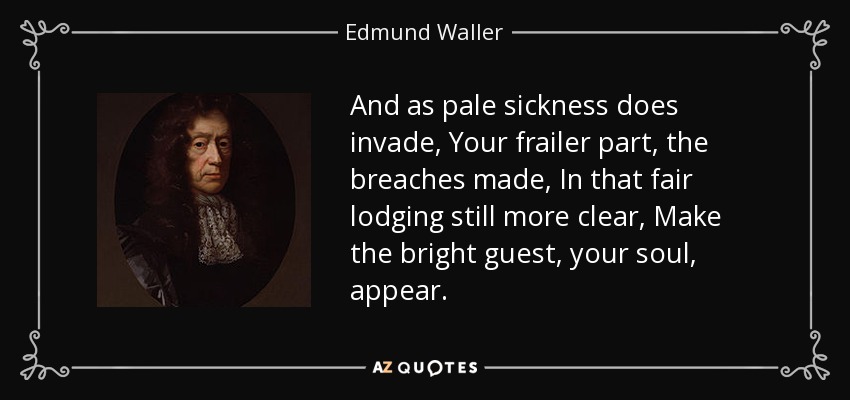 And as pale sickness does invade, Your frailer part, the breaches made, In that fair lodging still more clear, Make the bright guest, your soul, appear. - Edmund Waller