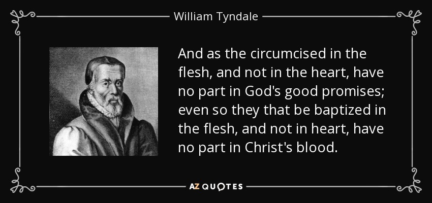 And as the circumcised in the flesh, and not in the heart, have no part in God's good promises; even so they that be baptized in the flesh, and not in heart, have no part in Christ's blood. - William Tyndale