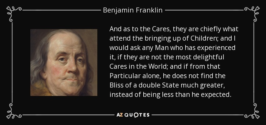 And as to the Cares, they are chiefly what attend the bringing up of Children; and I would ask any Man who has experienced it, if they are not the most delightful Cares in the World; and if from that Particular alone, he does not find the Bliss of a double State much greater, instead of being less than he expected. - Benjamin Franklin