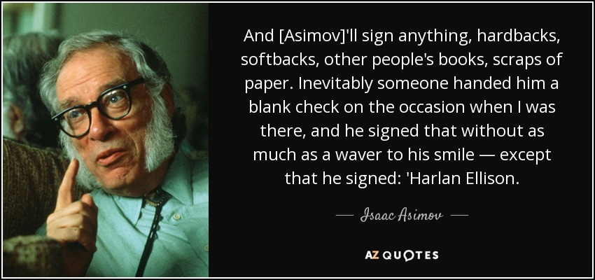 And [Asimov]'ll sign anything, hardbacks, softbacks, other people's books, scraps of paper. Inevitably someone handed him a blank check on the occasion when I was there, and he signed that without as much as a waver to his smile — except that he signed: 'Harlan Ellison. - Isaac Asimov