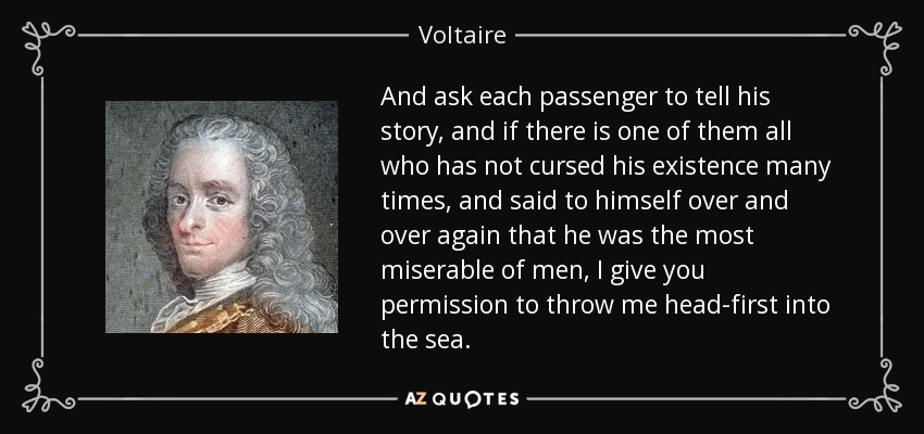 And ask each passenger to tell his story, and if there is one of them all who has not cursed his existence many times, and said to himself over and over again that he was the most miserable of men, I give you permission to throw me head-first into the sea. - Voltaire