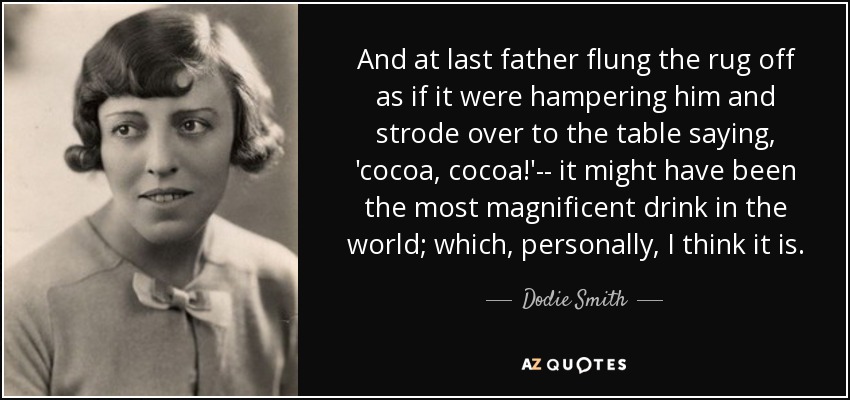 And at last father flung the rug off as if it were hampering him and strode over to the table saying, 'cocoa, cocoa!'-- it might have been the most magnificent drink in the world; which, personally, I think it is. - Dodie Smith