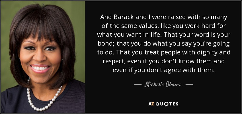 And Barack and I were raised with so many of the same values, like you work hard for what you want in life. That your word is your bond; that you do what you say you're going to do. That you treat people with dignity and respect, even if you don't know them and even if you don't agree with them. - Michelle Obama