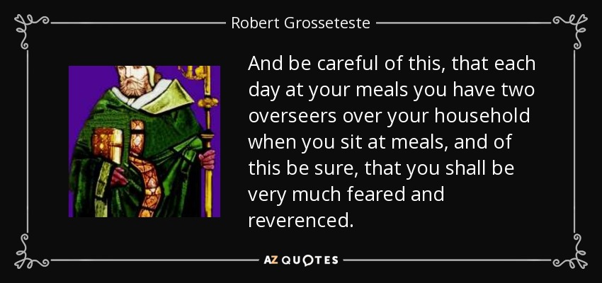 And be careful of this, that each day at your meals you have two overseers over your household when you sit at meals, and of this be sure, that you shall be very much feared and reverenced. - Robert Grosseteste