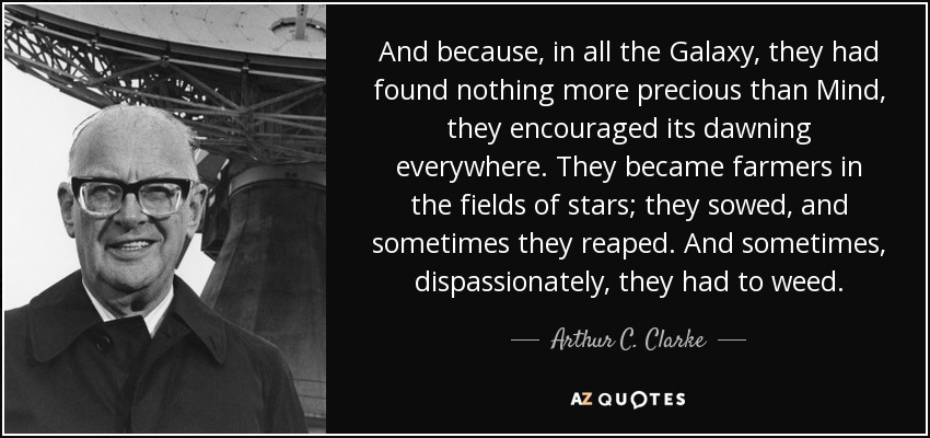 And because, in all the Galaxy, they had found nothing more precious than Mind, they encouraged its dawning everywhere. They became farmers in the fields of stars; they sowed, and sometimes they reaped. And sometimes, dispassionately, they had to weed. - Arthur C. Clarke