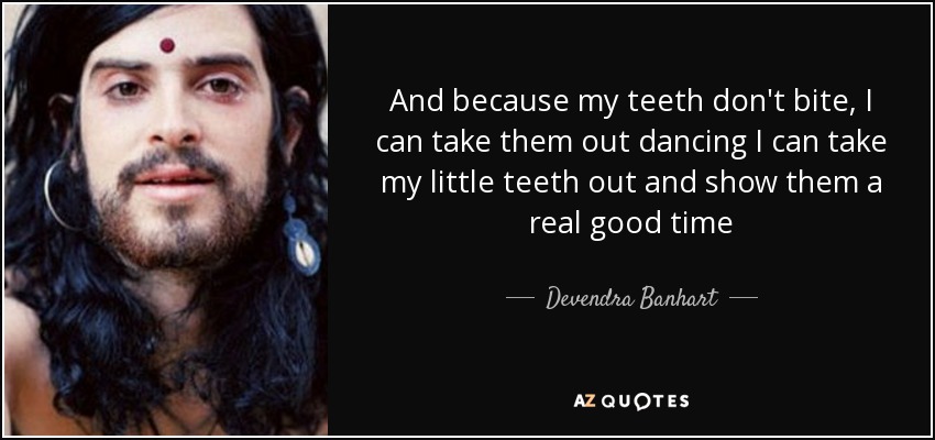 And because my teeth don't bite, I can take them out dancing I can take my little teeth out and show them a real good time - Devendra Banhart