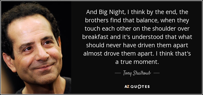 And Big Night, I think by the end, the brothers find that balance, when they touch each other on the shoulder over breakfast and it's understood that what should never have driven them apart almost drove them apart. I think that's a true moment. - Tony Shalhoub