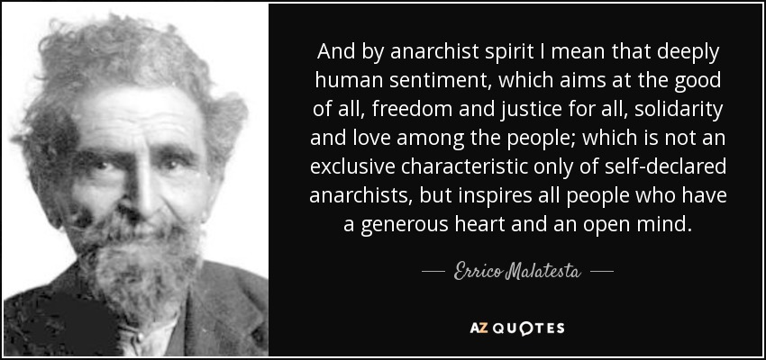 And by anarchist spirit I mean that deeply human sentiment, which aims at the good of all, freedom and justice for all, solidarity and love among the people; which is not an exclusive characteristic only of self-declared anarchists, but inspires all people who have a generous heart and an open mind. - Errico Malatesta