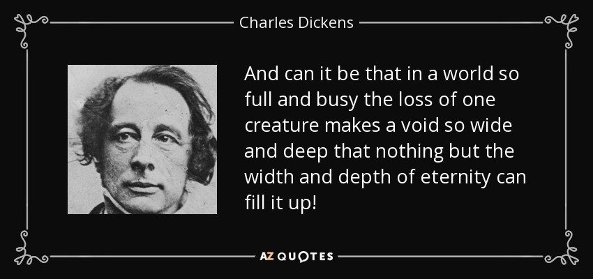 And can it be that in a world so full and busy the loss of one creature makes a void so wide and deep that nothing but the width and depth of eternity can fill it up! - Charles Dickens